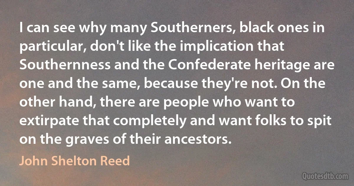 I can see why many Southerners, black ones in particular, don't like the implication that Southernness and the Confederate heritage are one and the same, because they're not. On the other hand, there are people who want to extirpate that completely and want folks to spit on the graves of their ancestors. (John Shelton Reed)