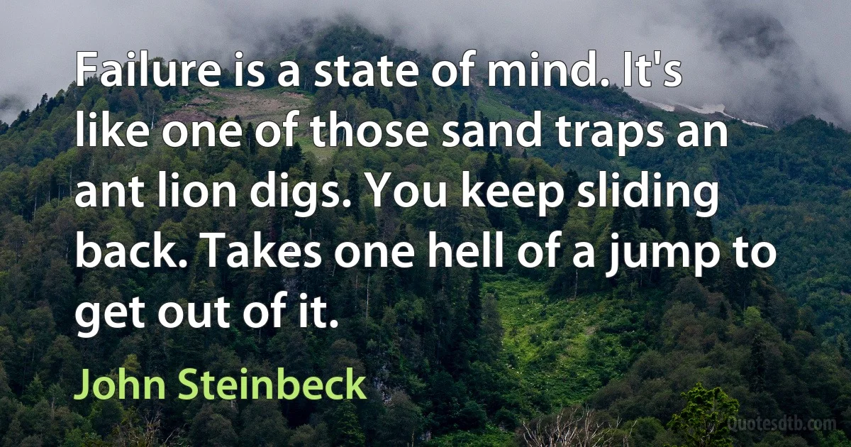 Failure is a state of mind. It's like one of those sand traps an ant lion digs. You keep sliding back. Takes one hell of a jump to get out of it. (John Steinbeck)