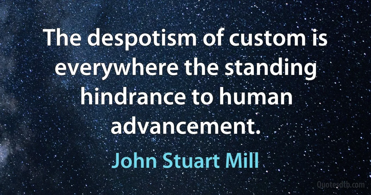 The despotism of custom is everywhere the standing hindrance to human advancement. (John Stuart Mill)