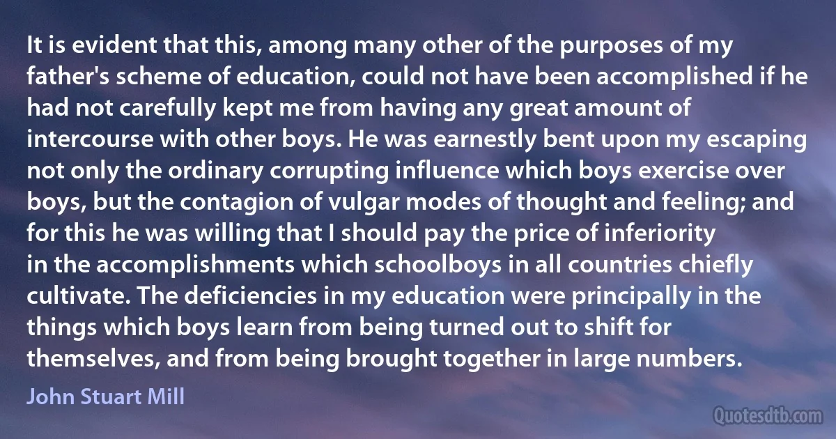 It is evident that this, among many other of the purposes of my father's scheme of education, could not have been accomplished if he had not carefully kept me from having any great amount of intercourse with other boys. He was earnestly bent upon my escaping not only the ordinary corrupting influence which boys exercise over boys, but the contagion of vulgar modes of thought and feeling; and for this he was willing that I should pay the price of inferiority in the accomplishments which schoolboys in all countries chiefly cultivate. The deficiencies in my education were principally in the things which boys learn from being turned out to shift for themselves, and from being brought together in large numbers. (John Stuart Mill)