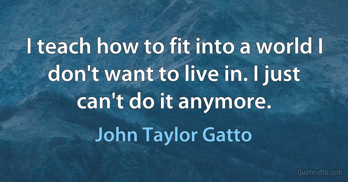 I teach how to fit into a world I don't want to live in. I just can't do it anymore. (John Taylor Gatto)