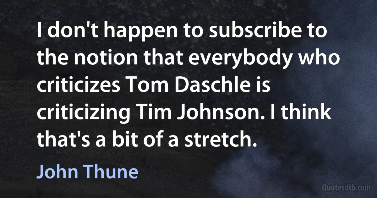 I don't happen to subscribe to the notion that everybody who criticizes Tom Daschle is criticizing Tim Johnson. I think that's a bit of a stretch. (John Thune)