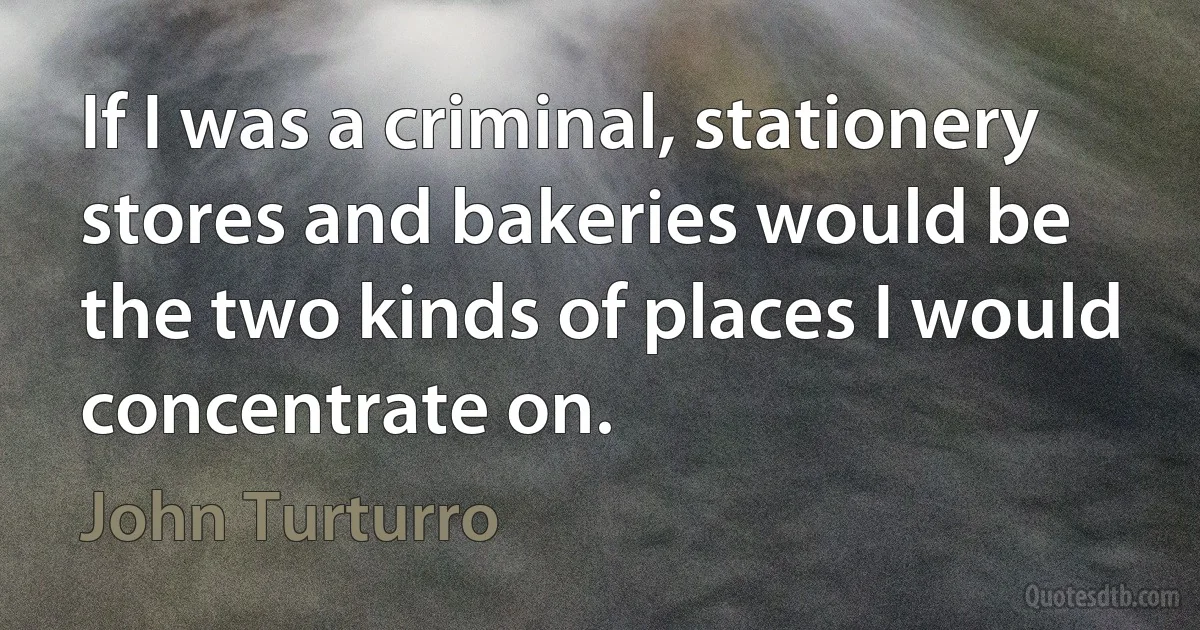 If I was a criminal, stationery stores and bakeries would be the two kinds of places I would concentrate on. (John Turturro)