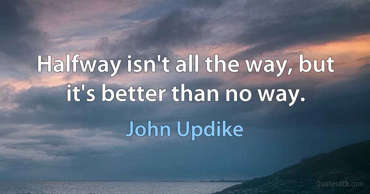 Halfway isn't all the way, but it's better than no way. (John Updike)