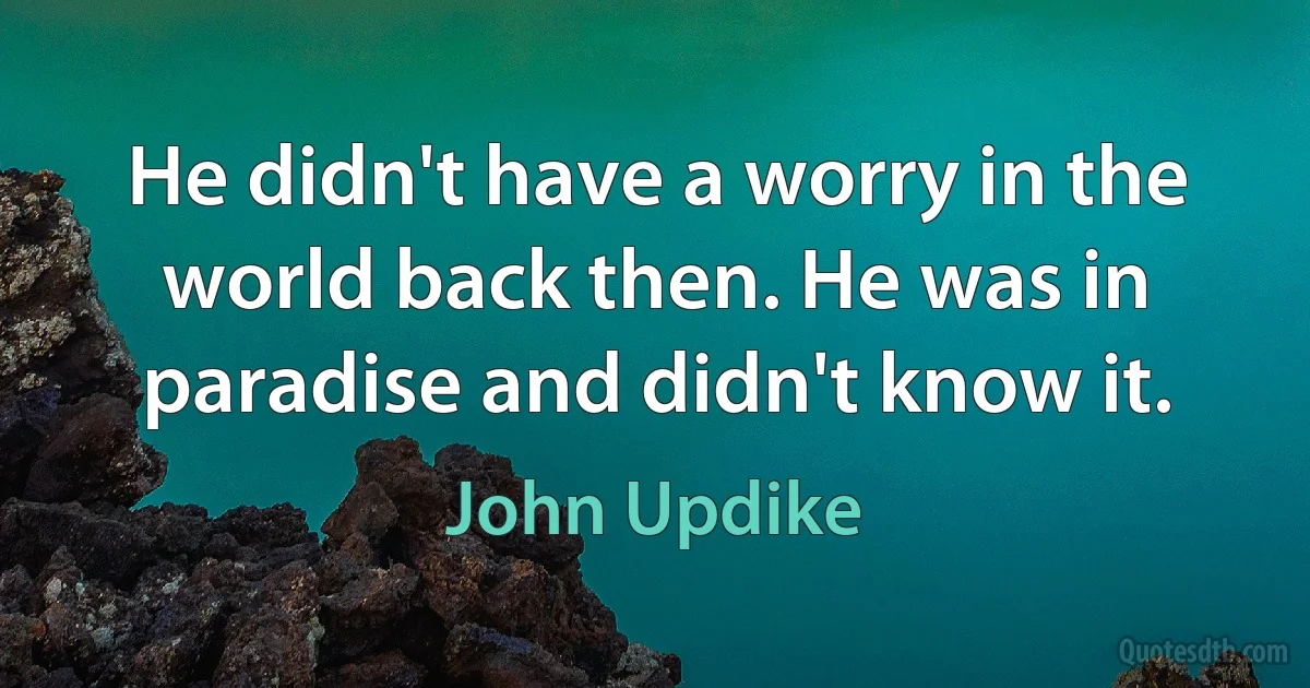 He didn't have a worry in the world back then. He was in paradise and didn't know it. (John Updike)