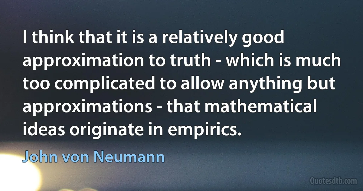 I think that it is a relatively good approximation to truth - which is much too complicated to allow anything but approximations - that mathematical ideas originate in empirics. (John von Neumann)