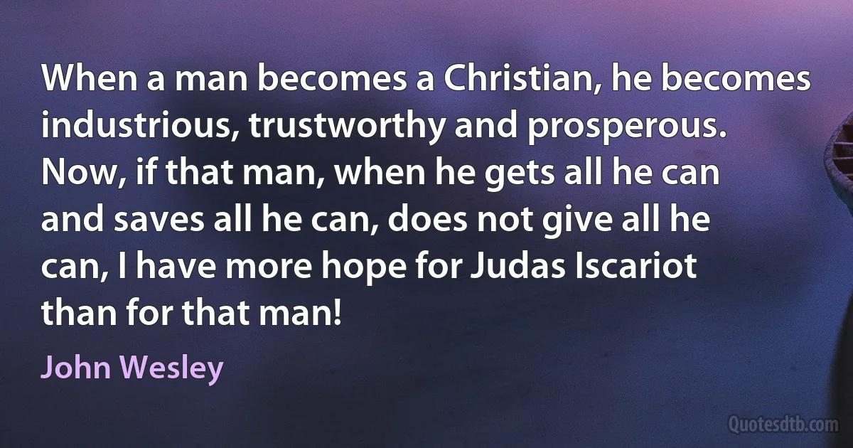 When a man becomes a Christian, he becomes industrious, trustworthy and prosperous. Now, if that man, when he gets all he can and saves all he can, does not give all he can, I have more hope for Judas Iscariot than for that man! (John Wesley)