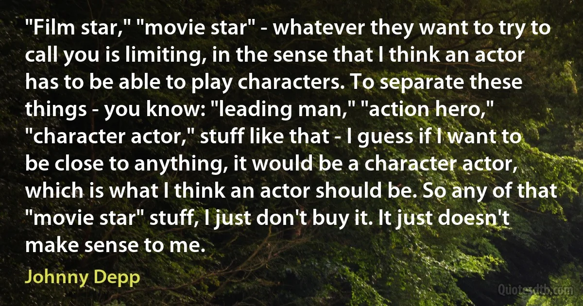 "Film star," "movie star" - whatever they want to try to call you is limiting, in the sense that I think an actor has to be able to play characters. To separate these things - you know: "leading man," "action hero," "character actor," stuff like that - I guess if I want to be close to anything, it would be a character actor, which is what I think an actor should be. So any of that "movie star" stuff, I just don't buy it. It just doesn't make sense to me. (Johnny Depp)