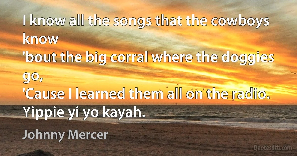 I know all the songs that the cowboys know
'bout the big corral where the doggies go,
'Cause I learned them all on the radio.
Yippie yi yo kayah. (Johnny Mercer)