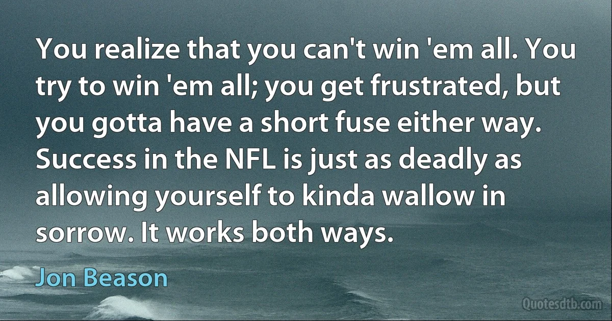 You realize that you can't win 'em all. You try to win 'em all; you get frustrated, but you gotta have a short fuse either way. Success in the NFL is just as deadly as allowing yourself to kinda wallow in sorrow. It works both ways. (Jon Beason)