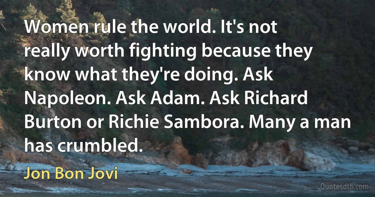 Women rule the world. It's not really worth fighting because they know what they're doing. Ask Napoleon. Ask Adam. Ask Richard Burton or Richie Sambora. Many a man has crumbled. (Jon Bon Jovi)