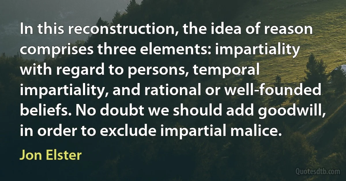 In this reconstruction, the idea of reason comprises three elements: impartiality with regard to persons, temporal impartiality, and rational or well-founded beliefs. No doubt we should add goodwill, in order to exclude impartial malice. (Jon Elster)