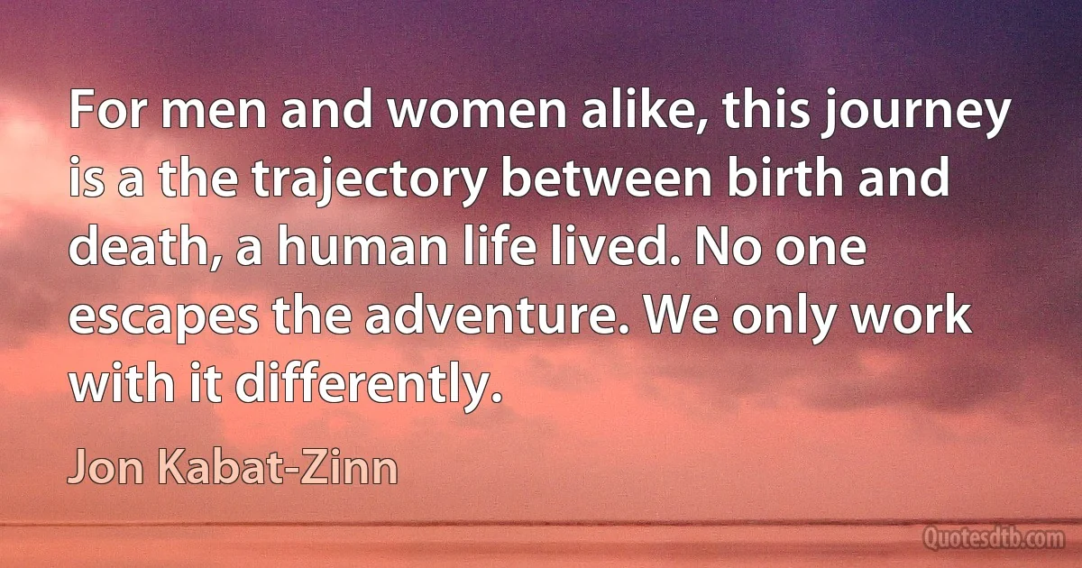 For men and women alike, this journey is a the trajectory between birth and death, a human life lived. No one escapes the adventure. We only work with it differently. (Jon Kabat-Zinn)