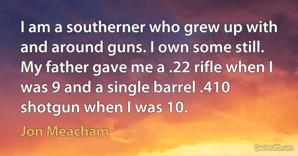 I am a southerner who grew up with and around guns. I own some still. My father gave me a .22 rifle when I was 9 and a single barrel .410 shotgun when I was 10. (Jon Meacham)