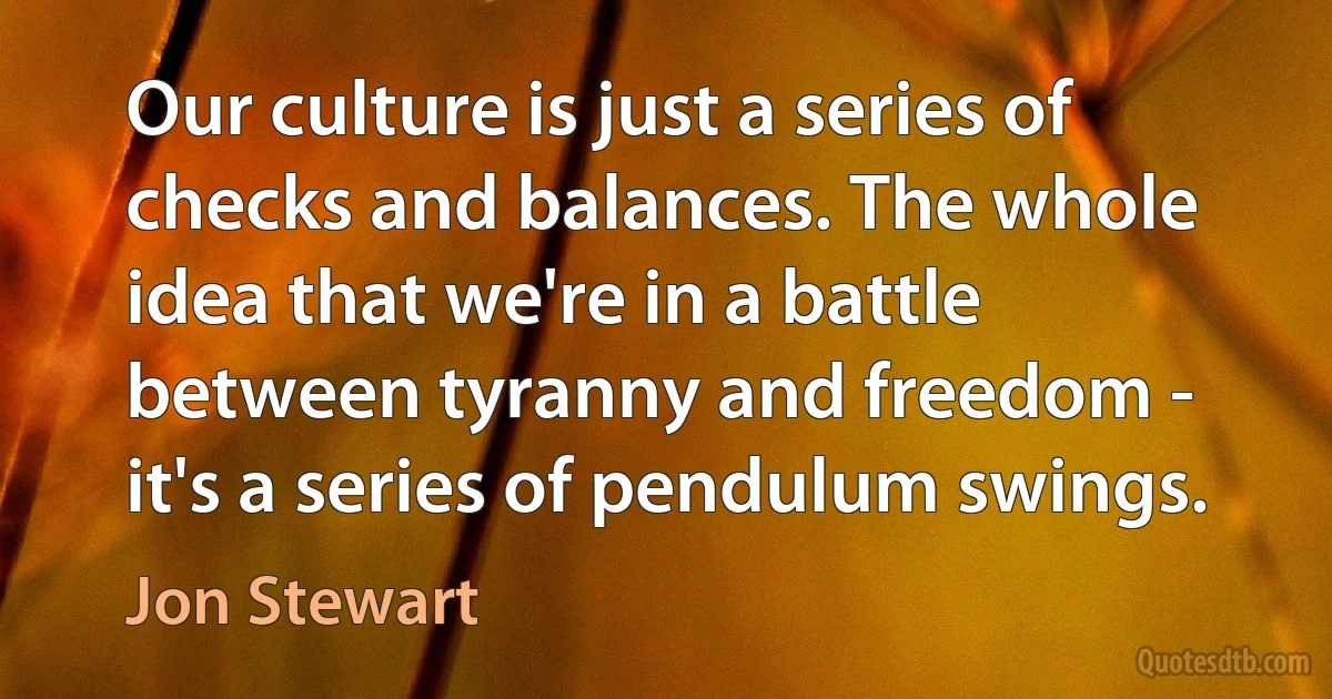 Our culture is just a series of checks and balances. The whole idea that we're in a battle between tyranny and freedom - it's a series of pendulum swings. (Jon Stewart)