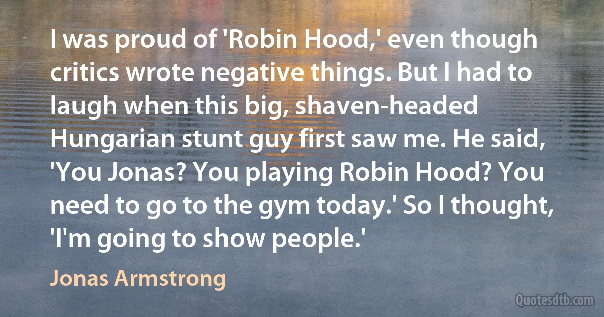 I was proud of 'Robin Hood,' even though critics wrote negative things. But I had to laugh when this big, shaven-headed Hungarian stunt guy first saw me. He said, 'You Jonas? You playing Robin Hood? You need to go to the gym today.' So I thought, 'I'm going to show people.' (Jonas Armstrong)