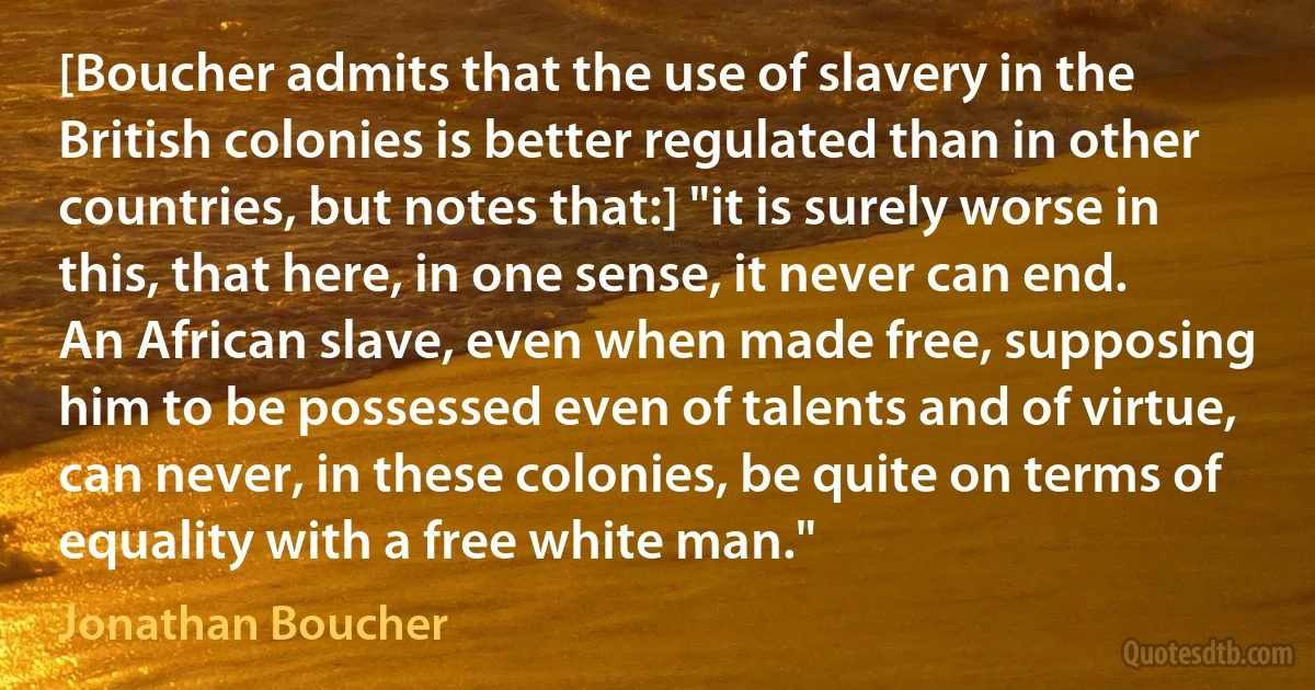 [Boucher admits that the use of slavery in the British colonies is better regulated than in other countries, but notes that:] "it is surely worse in this, that here, in one sense, it never can end. An African slave, even when made free, supposing him to be possessed even of talents and of virtue, can never, in these colonies, be quite on terms of equality with a free white man." (Jonathan Boucher)