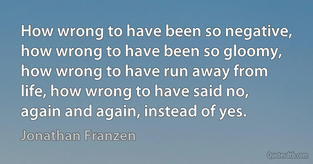 How wrong to have been so negative, how wrong to have been so gloomy, how wrong to have run away from life, how wrong to have said no, again and again, instead of yes. (Jonathan Franzen)