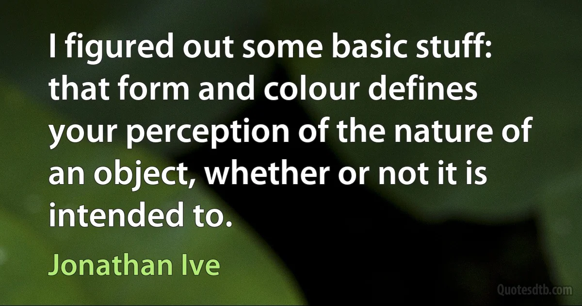 I figured out some basic stuff: that form and colour defines your perception of the nature of an object, whether or not it is intended to. (Jonathan Ive)