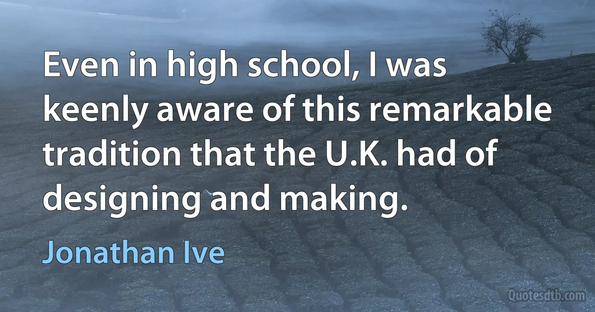 Even in high school, I was keenly aware of this remarkable tradition that the U.K. had of designing and making. (Jonathan Ive)