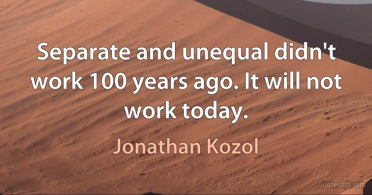 Separate and unequal didn't work 100 years ago. It will not work today. (Jonathan Kozol)