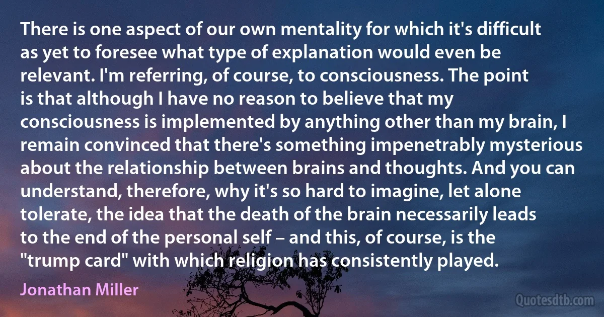 There is one aspect of our own mentality for which it's difficult as yet to foresee what type of explanation would even be relevant. I'm referring, of course, to consciousness. The point is that although I have no reason to believe that my consciousness is implemented by anything other than my brain, I remain convinced that there's something impenetrably mysterious about the relationship between brains and thoughts. And you can understand, therefore, why it's so hard to imagine, let alone tolerate, the idea that the death of the brain necessarily leads to the end of the personal self – and this, of course, is the "trump card" with which religion has consistently played. (Jonathan Miller)