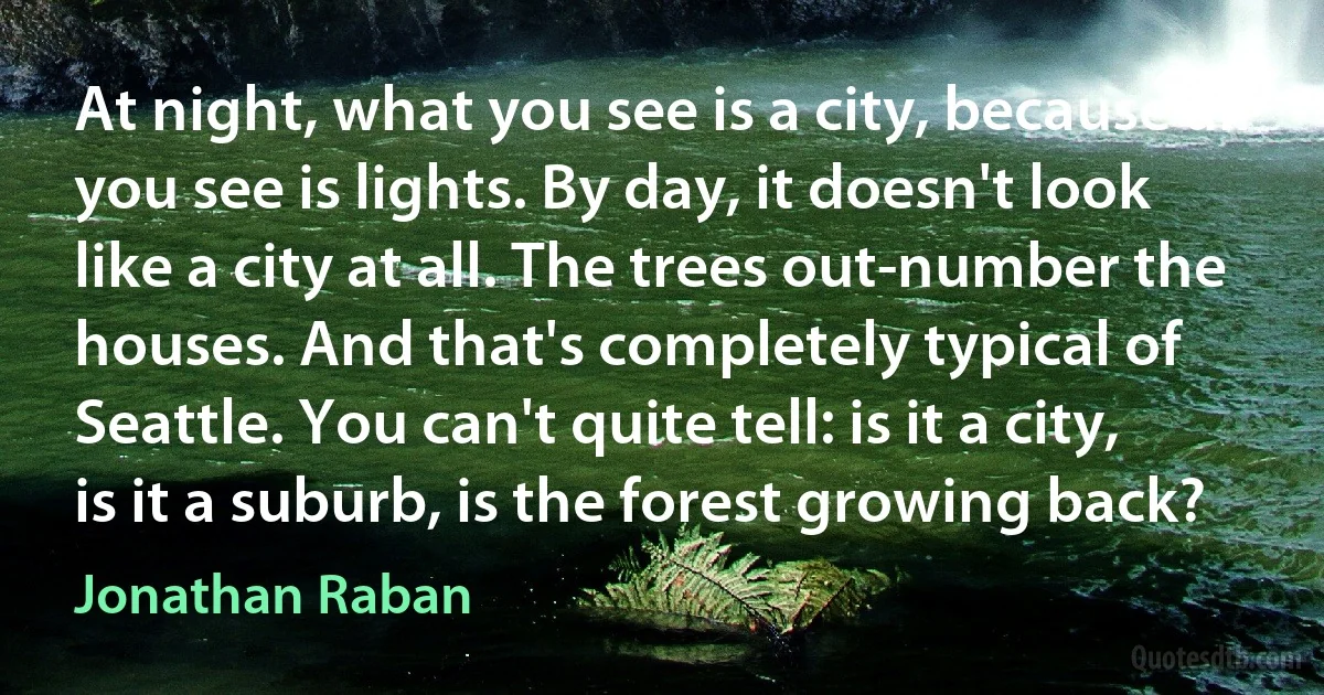 At night, what you see is a city, because all you see is lights. By day, it doesn't look like a city at all. The trees out-number the houses. And that's completely typical of Seattle. You can't quite tell: is it a city, is it a suburb, is the forest growing back? (Jonathan Raban)