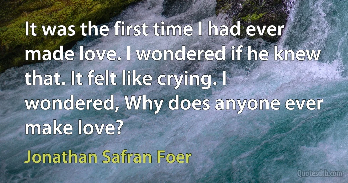 It was the first time I had ever made love. I wondered if he knew that. It felt like crying. I wondered, Why does anyone ever make love? (Jonathan Safran Foer)