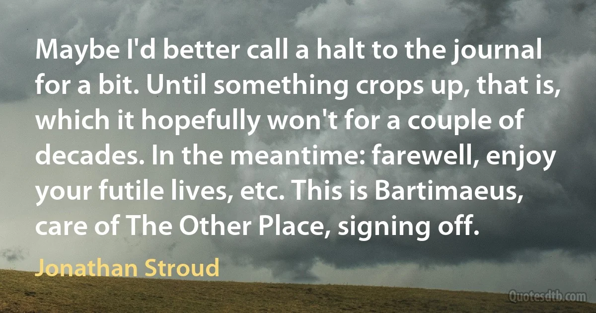 Maybe I'd better call a halt to the journal for a bit. Until something crops up, that is, which it hopefully won't for a couple of decades. In the meantime: farewell, enjoy your futile lives, etc. This is Bartimaeus, care of The Other Place, signing off. (Jonathan Stroud)