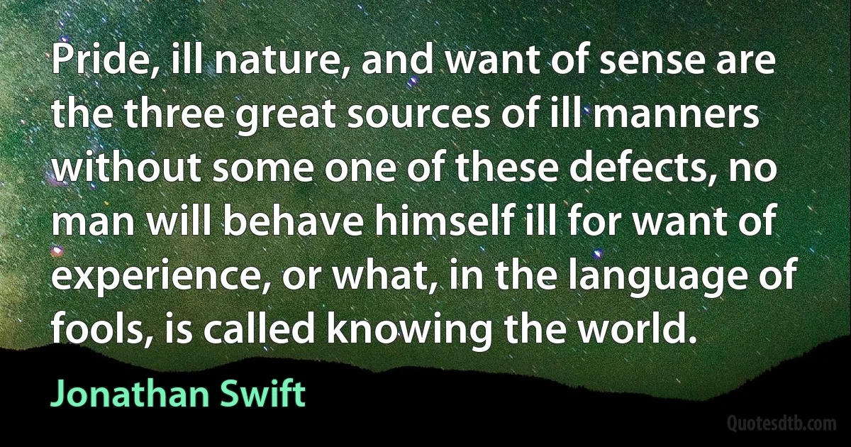 Pride, ill nature, and want of sense are the three great sources of ill manners without some one of these defects, no man will behave himself ill for want of experience, or what, in the language of fools, is called knowing the world. (Jonathan Swift)