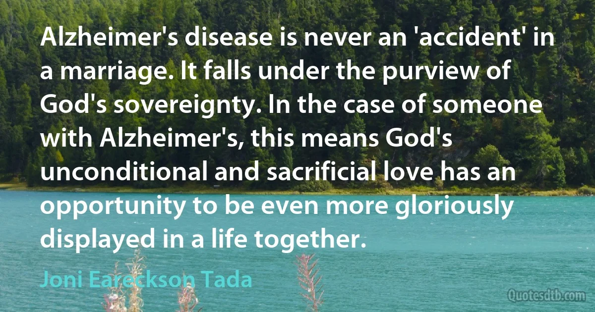 Alzheimer's disease is never an 'accident' in a marriage. It falls under the purview of God's sovereignty. In the case of someone with Alzheimer's, this means God's unconditional and sacrificial love has an opportunity to be even more gloriously displayed in a life together. (Joni Eareckson Tada)