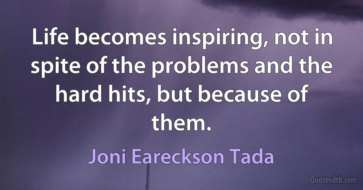 Life becomes inspiring, not in spite of the problems and the hard hits, but because of them. (Joni Eareckson Tada)