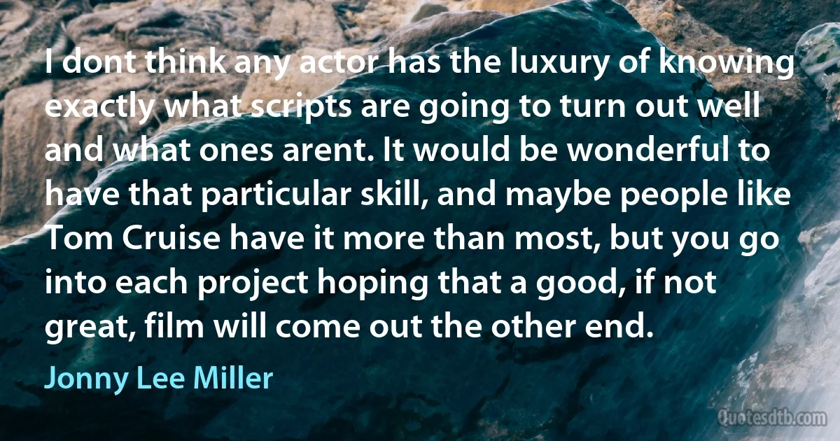 I dont think any actor has the luxury of knowing exactly what scripts are going to turn out well and what ones arent. It would be wonderful to have that particular skill, and maybe people like Tom Cruise have it more than most, but you go into each project hoping that a good, if not great, film will come out the other end. (Jonny Lee Miller)