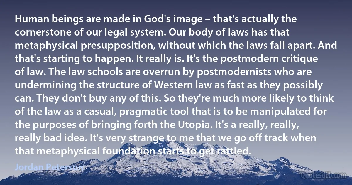 Human beings are made in God's image – that's actually the cornerstone of our legal system. Our body of laws has that metaphysical presupposition, without which the laws fall apart. And that's starting to happen. It really is. It's the postmodern critique of law. The law schools are overrun by postmodernists who are undermining the structure of Western law as fast as they possibly can. They don't buy any of this. So they're much more likely to think of the law as a casual, pragmatic tool that is to be manipulated for the purposes of bringing forth the Utopia. It's a really, really, really bad idea. It's very strange to me that we go off track when that metaphysical foundation starts to get rattled. (Jordan Peterson)