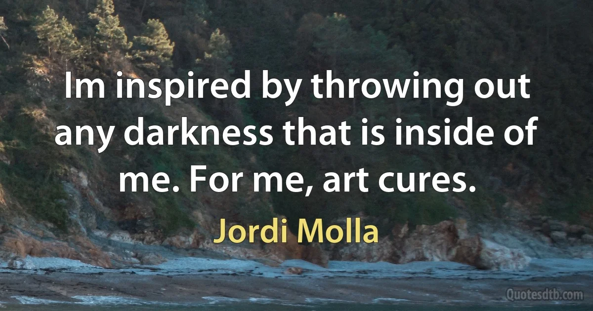 Im inspired by throwing out any darkness that is inside of me. For me, art cures. (Jordi Molla)