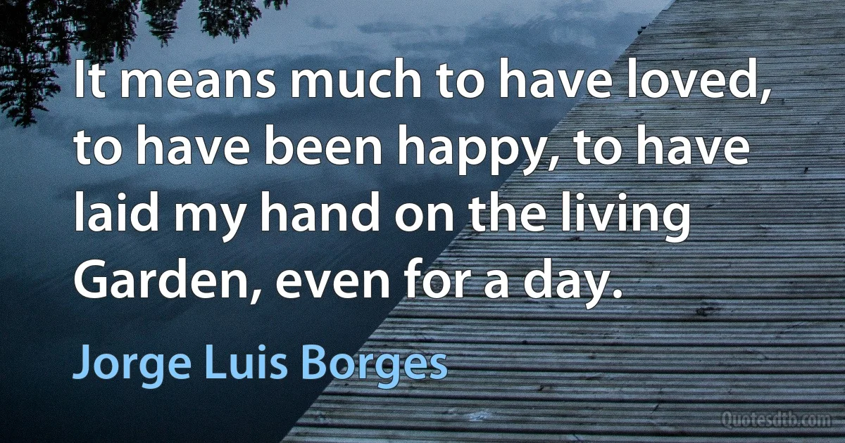 It means much to have loved, to have been happy, to have laid my hand on the living Garden, even for a day. (Jorge Luis Borges)