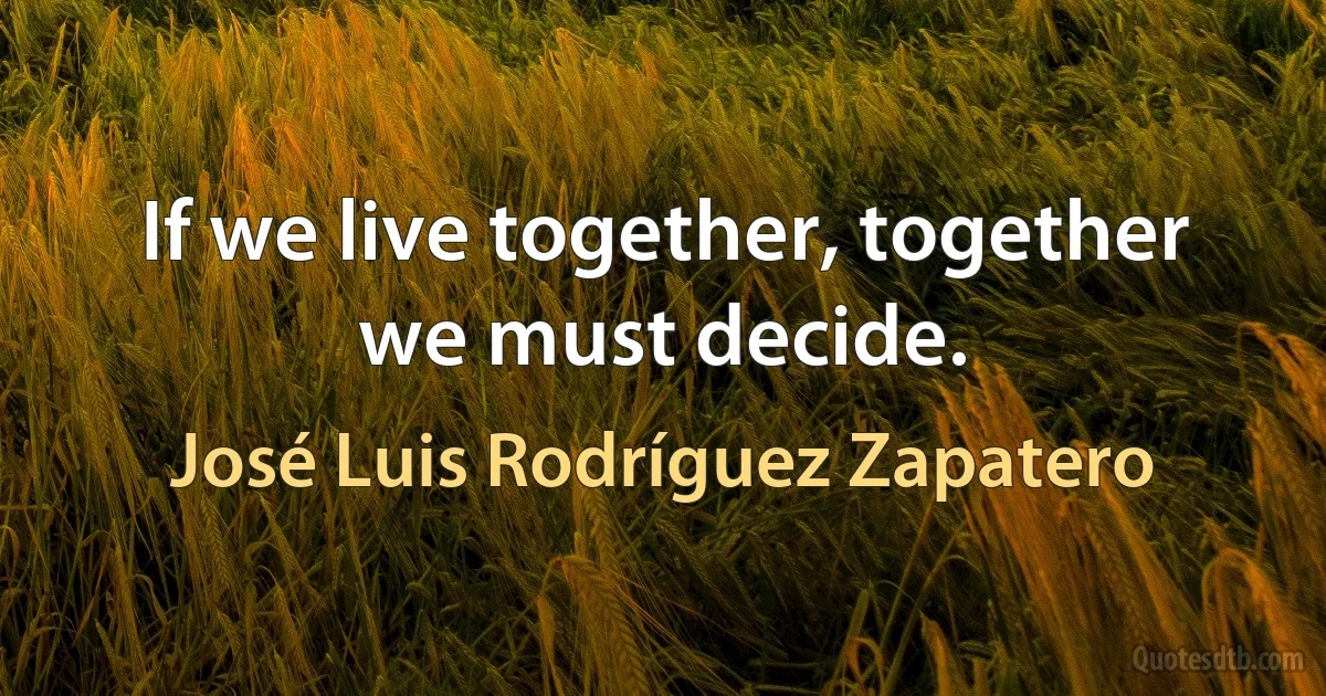 If we live together, together we must decide. (José Luis Rodríguez Zapatero)