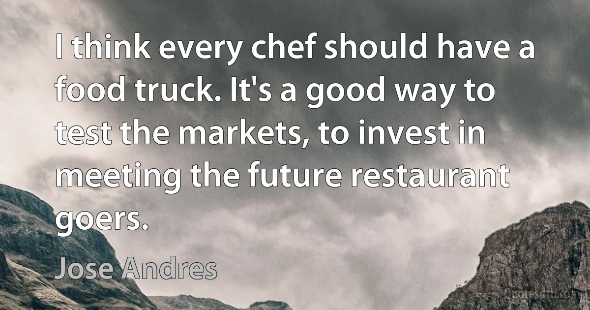 I think every chef should have a food truck. It's a good way to test the markets, to invest in meeting the future restaurant goers. (Jose Andres)