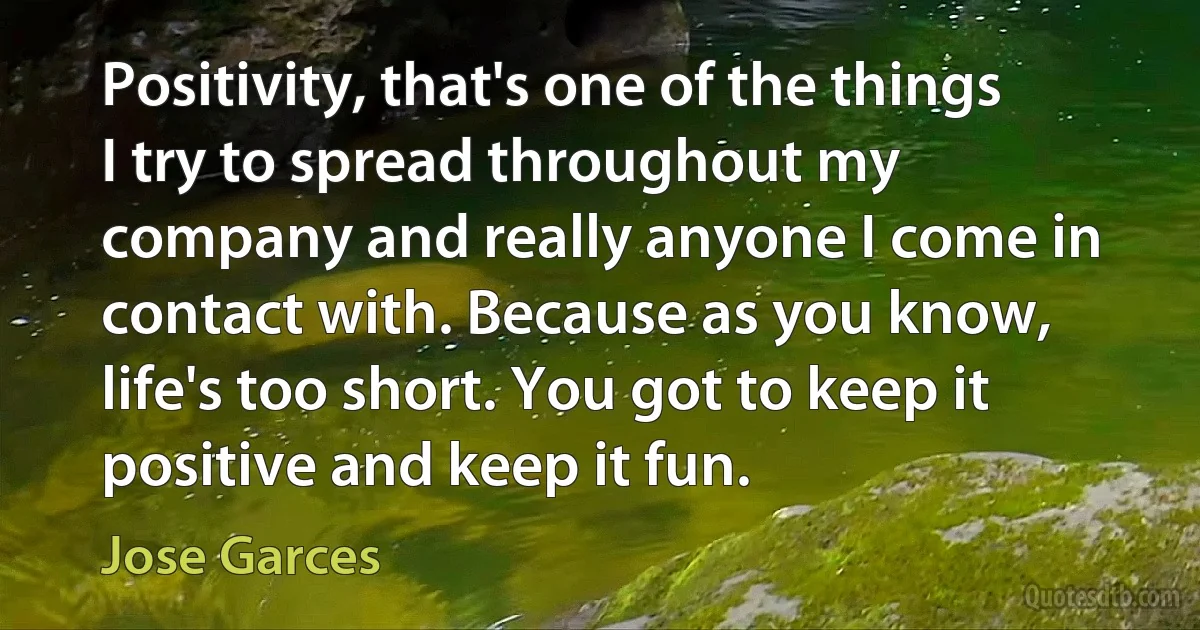 Positivity, that's one of the things I try to spread throughout my company and really anyone I come in contact with. Because as you know, life's too short. You got to keep it positive and keep it fun. (Jose Garces)