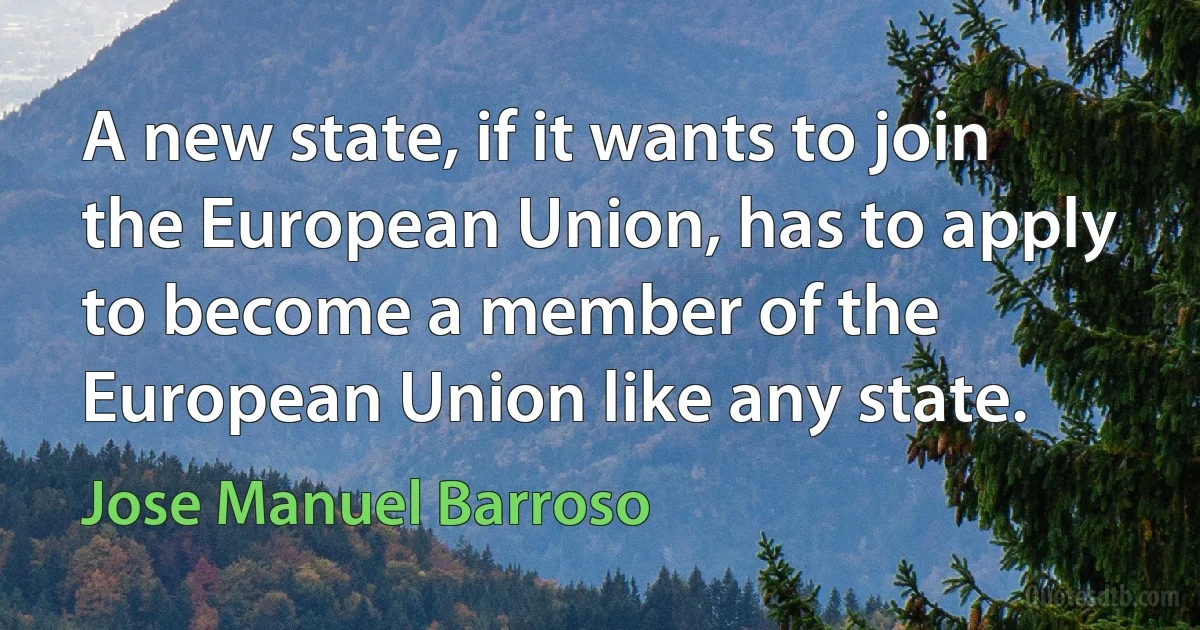 A new state, if it wants to join the European Union, has to apply to become a member of the European Union like any state. (Jose Manuel Barroso)