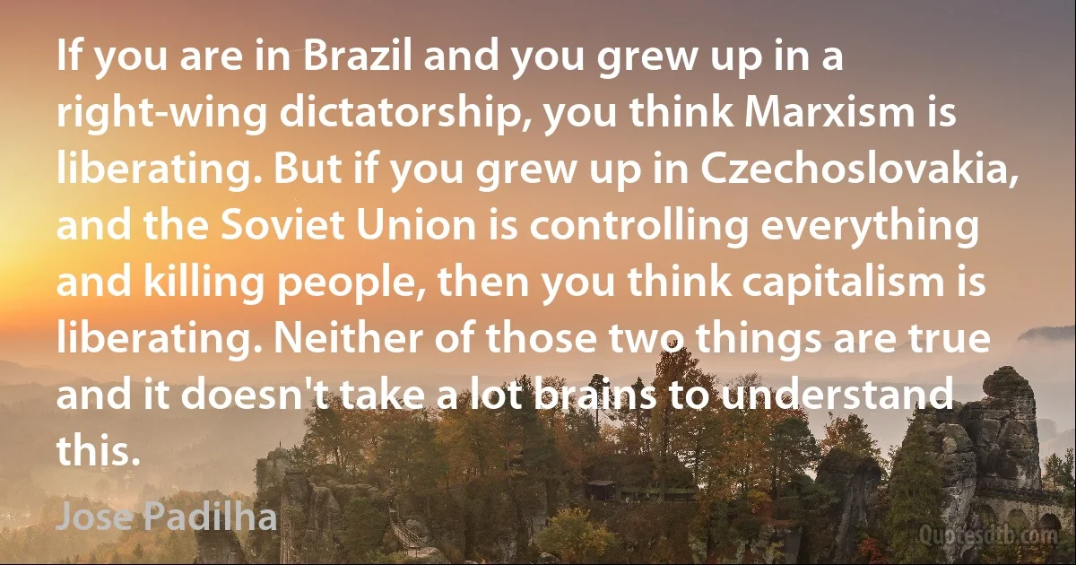 If you are in Brazil and you grew up in a right-wing dictatorship, you think Marxism is liberating. But if you grew up in Czechoslovakia, and the Soviet Union is controlling everything and killing people, then you think capitalism is liberating. Neither of those two things are true and it doesn't take a lot brains to understand this. (Jose Padilha)