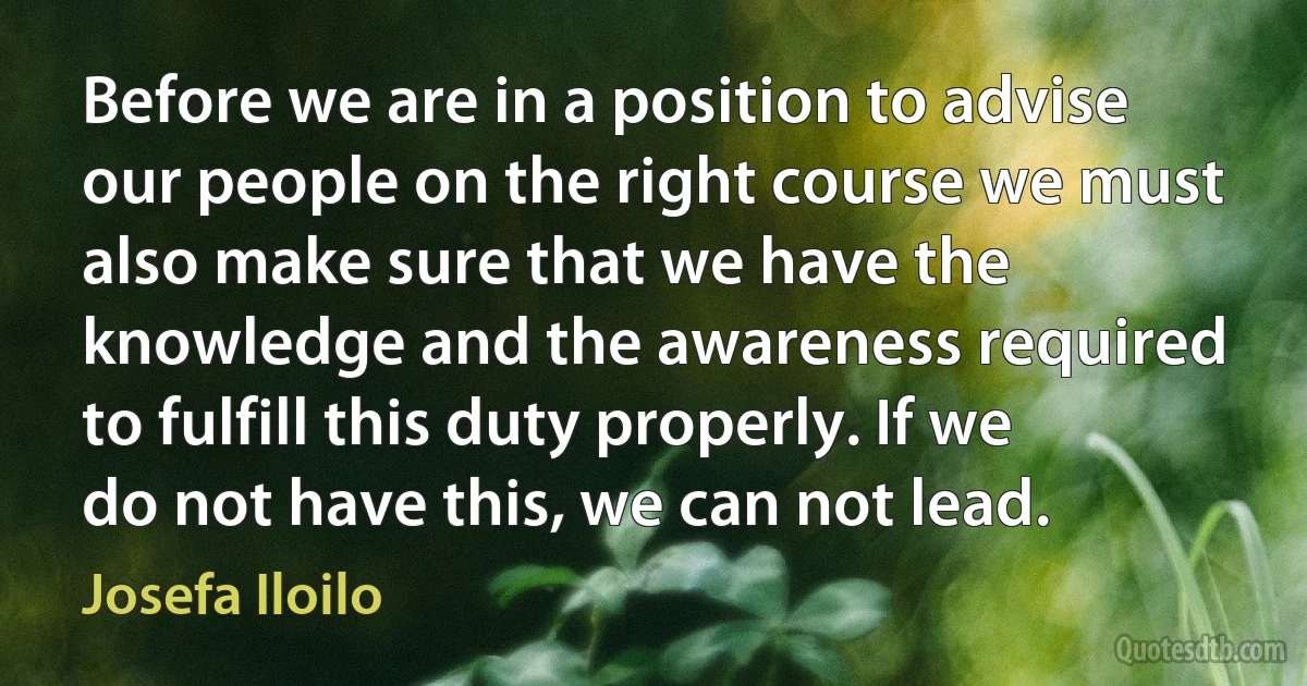 Before we are in a position to advise our people on the right course we must also make sure that we have the knowledge and the awareness required to fulfill this duty properly. If we do not have this, we can not lead. (Josefa Iloilo)