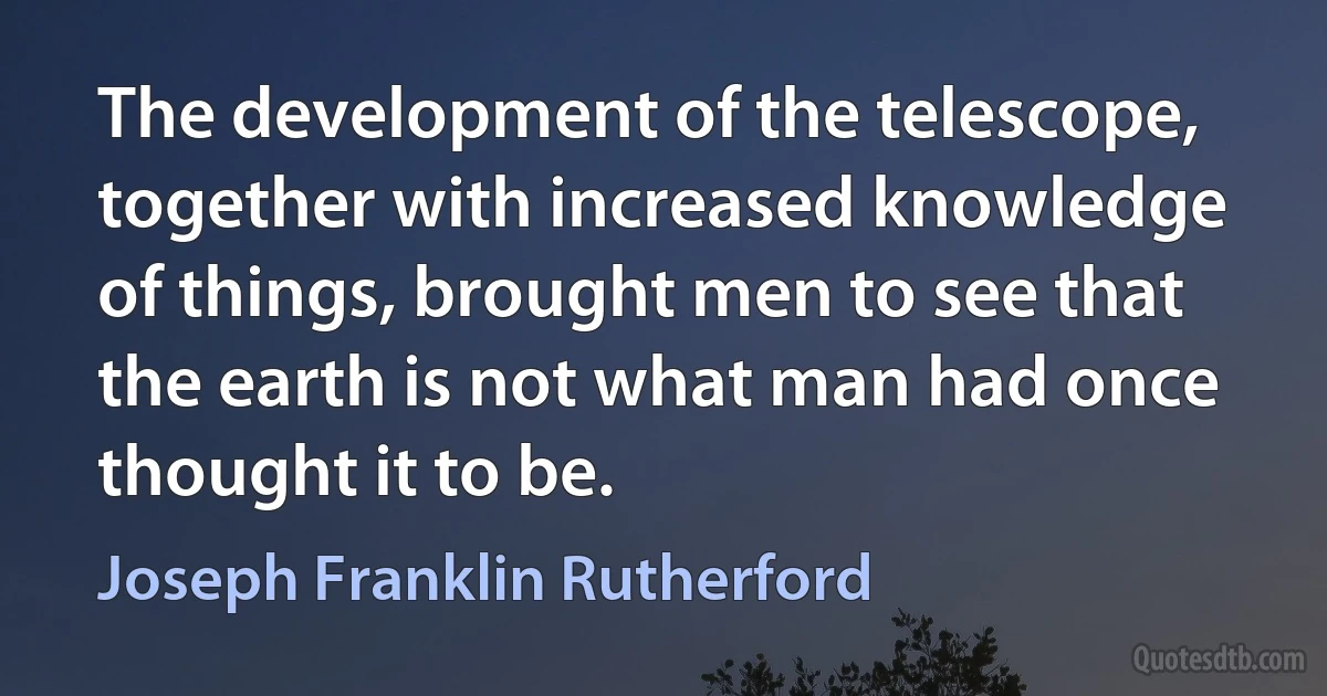 The development of the telescope, together with increased knowledge of things, brought men to see that the earth is not what man had once thought it to be. (Joseph Franklin Rutherford)