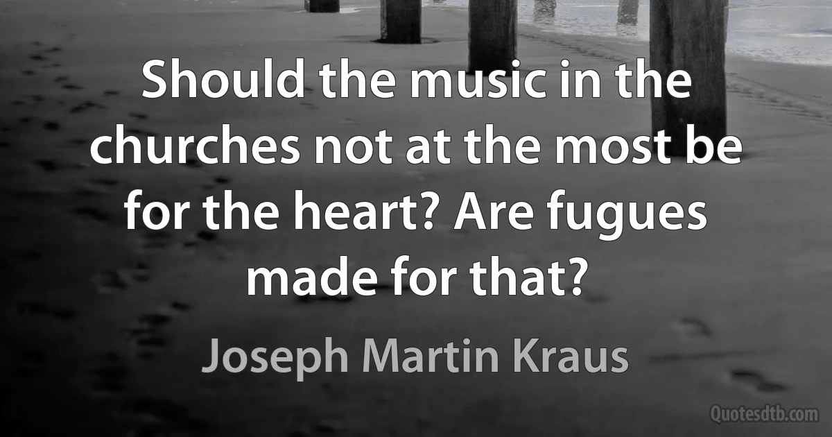 Should the music in the churches not at the most be for the heart? Are fugues made for that? (Joseph Martin Kraus)