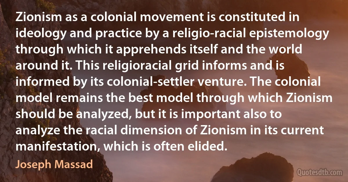 Zionism as a colonial movement is constituted in ideology and practice by a religio-racial epistemology through which it apprehends itself and the world around it. This religioracial grid informs and is informed by its colonial-settler venture. The colonial model remains the best model through which Zionism should be analyzed, but it is important also to analyze the racial dimension of Zionism in its current manifestation, which is often elided. (Joseph Massad)