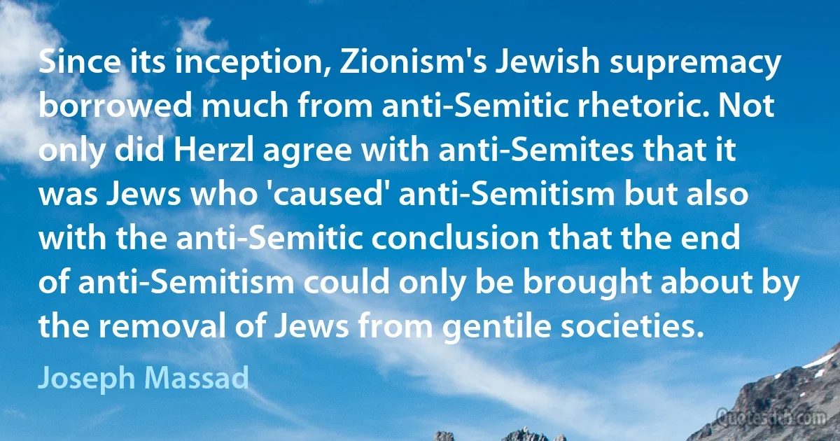 Since its inception, Zionism's Jewish supremacy borrowed much from anti-Semitic rhetoric. Not only did Herzl agree with anti-Semites that it was Jews who 'caused' anti-Semitism but also with the anti-Semitic conclusion that the end of anti-Semitism could only be brought about by the removal of Jews from gentile societies. (Joseph Massad)