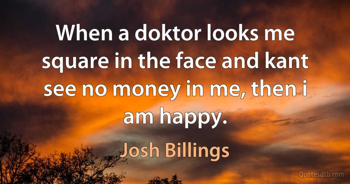 When a doktor looks me square in the face and kant see no money in me, then i am happy. (Josh Billings)