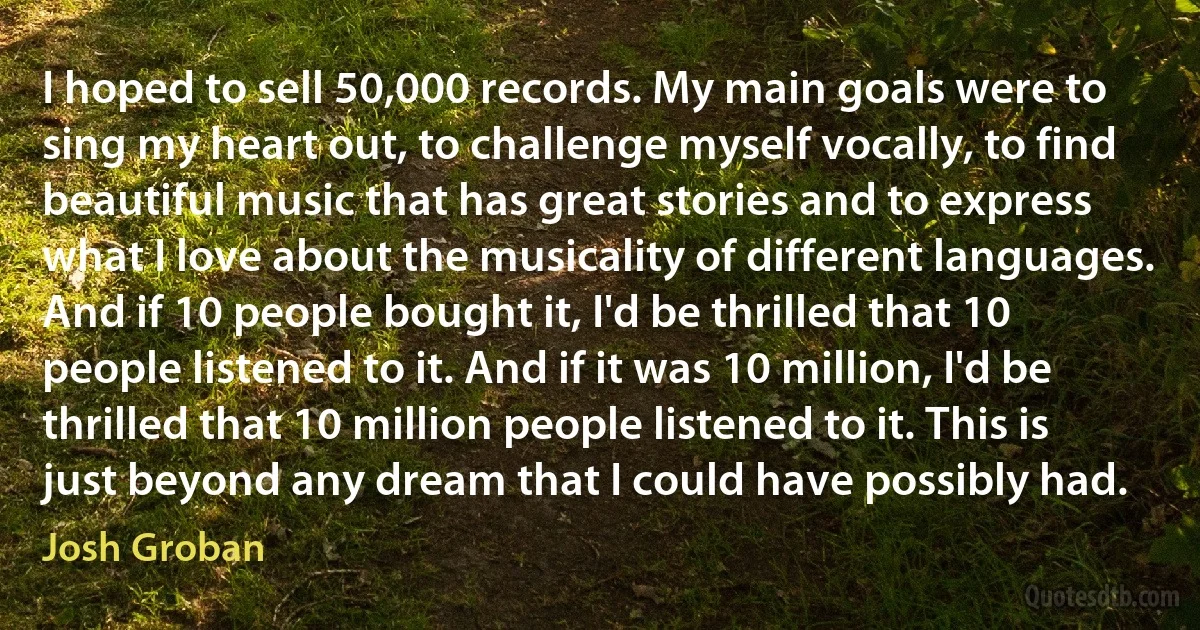 I hoped to sell 50,000 records. My main goals were to sing my heart out, to challenge myself vocally, to find beautiful music that has great stories and to express what I love about the musicality of different languages. And if 10 people bought it, I'd be thrilled that 10 people listened to it. And if it was 10 million, I'd be thrilled that 10 million people listened to it. This is just beyond any dream that I could have possibly had. (Josh Groban)