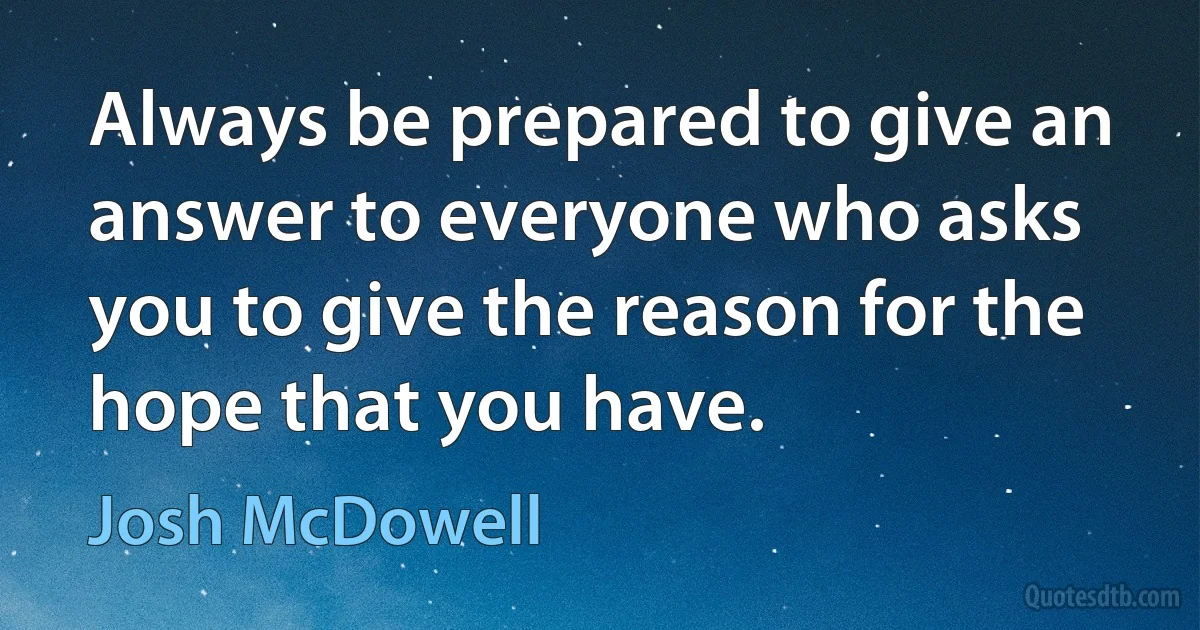 Always be prepared to give an answer to everyone who asks you to give the reason for the hope that you have. (Josh McDowell)