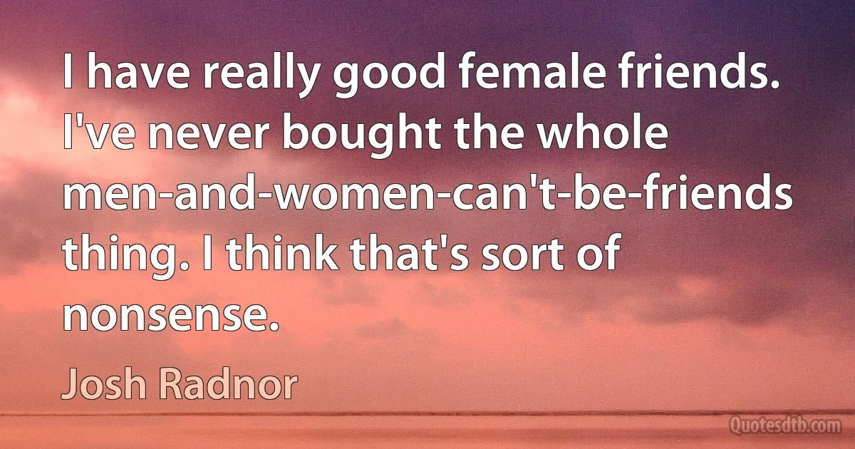 I have really good female friends. I've never bought the whole men-and-women-can't-be-friends thing. I think that's sort of nonsense. (Josh Radnor)